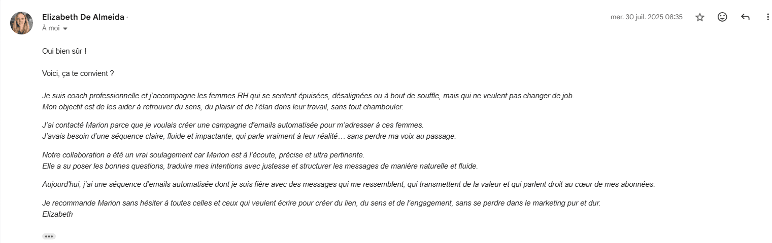 Message reçu d'Elizabeth De Almeida le 30 juillet 2025 : « J'avais besoin d'une séquence claire, fluide et impactante, qui parle vraiment à leur réalité, sans perdre ma voix au passage. Notre collaboration a été un vrai soulagement car Marion est à l'écoute, précise et ultra pertinente. Aujourd'hui, j'ai une séquence d'emails automatisée dont je suis fière, avec des messages qui me ressemblent. »