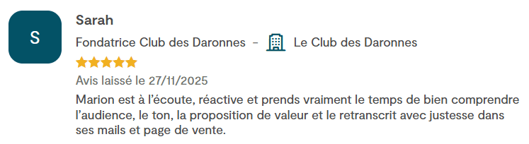 Avis de Sarah, fondatrice du Club des Daronnes, 5 étoiles : « Marion est à l'écoute, réactive et prend vraiment le temps de bien comprendre l'audience, le ton, la proposition de valeur et le retranscrit avec justesse dans ses mails et page de vente. »
